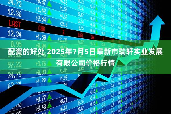配资的好处 2025年7月5日阜新市瑞轩实业发展有限公司价格行情