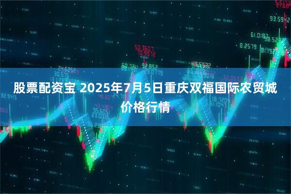 股票配资宝 2025年7月5日重庆双福国际农贸城价格行情