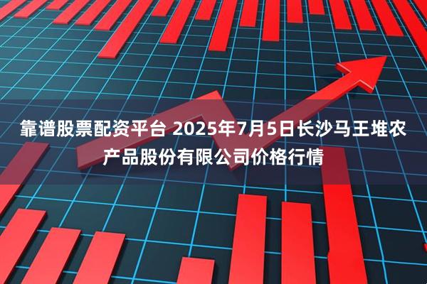靠谱股票配资平台 2025年7月5日长沙马王堆农产品股份有限公司价格行情