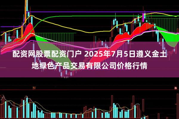 配资网股票配资门户 2025年7月5日遵义金土地绿色产品交易有限公司价格行情