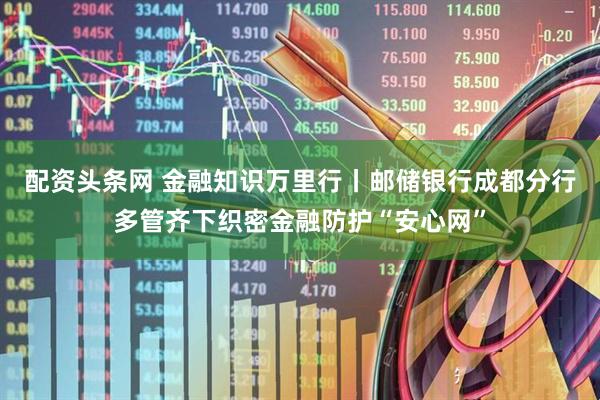 配资头条网 金融知识万里行丨邮储银行成都分行多管齐下织密金融防护“安心网”