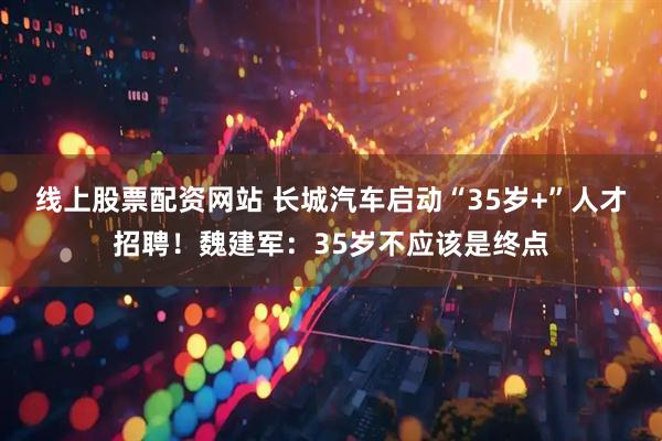 线上股票配资网站 长城汽车启动“35岁+”人才招聘！魏建军：35岁不应该是终点
