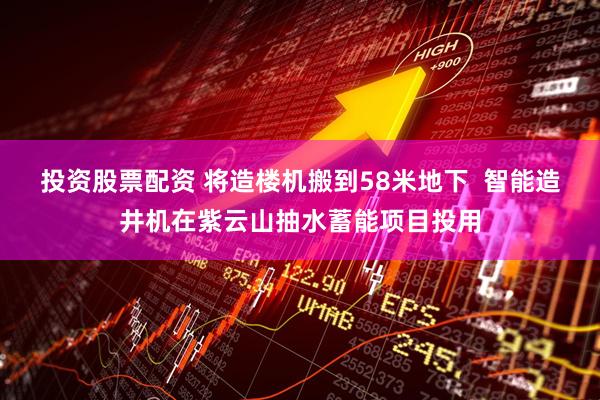 投资股票配资 将造楼机搬到58米地下  智能造井机在紫云山抽水蓄能项目投用
