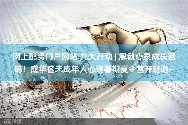 网上配资门户网站 九大行动 | 解锁心灵成长密码！成华区未成年人心理暑期夏令营开班啦~