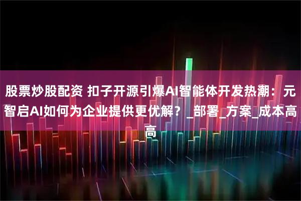 股票炒股配资 扣子开源引爆AI智能体开发热潮：元智启AI如何为企业提供更优解？_部署_方案_成本高
