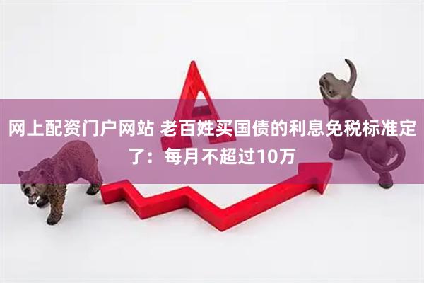 网上配资门户网站 老百姓买国债的利息免税标准定了：每月不超过10万