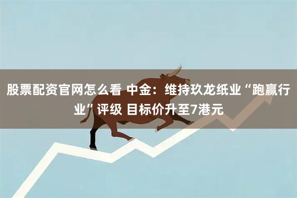 股票配资官网怎么看 中金：维持玖龙纸业“跑赢行业”评级 目标价升至7港元