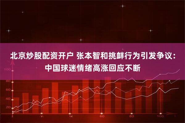 北京炒股配资开户 张本智和挑衅行为引发争议:中国球迷情绪高涨回应不断