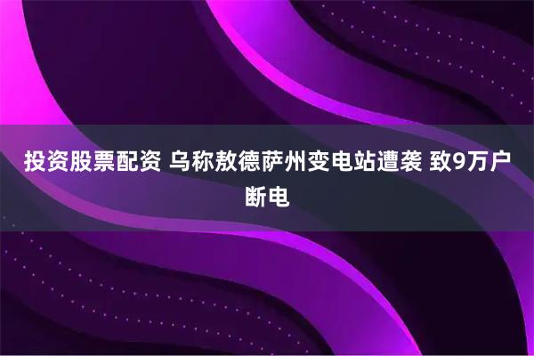 投资股票配资 乌称敖德萨州变电站遭袭 致9万户断电