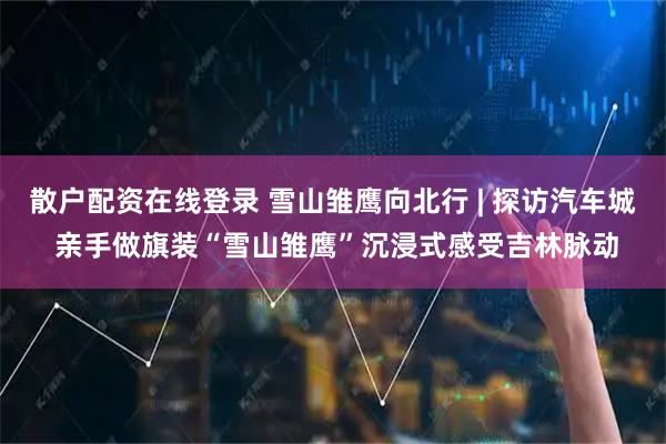 散户配资在线登录 雪山雏鹰向北行 | 探访汽车城 亲手做旗装“雪山雏鹰”沉浸式感受吉林脉动