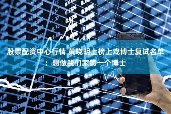 股票配资中心行情 黄晓明上榜上戏博士复试名单：想做我们家第一个博士