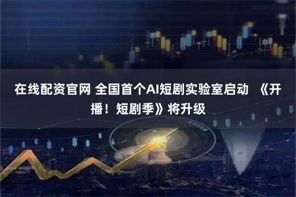 在线配资官网 全国首个AI短剧实验室启动  《开播！短剧季》将升级