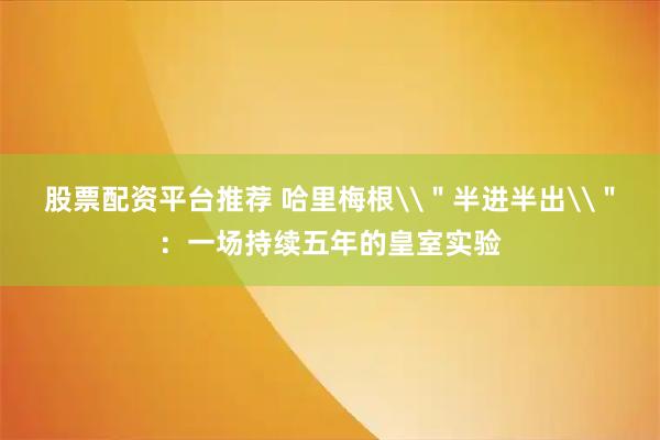 股票配资平台推荐 哈里梅根\＂半进半出\＂：一场持续五年的皇室实验