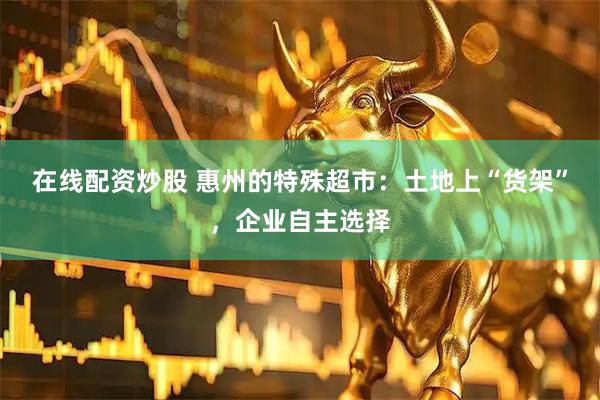 在线配资炒股 惠州的特殊超市:土地上“货架”,企业自主选择
