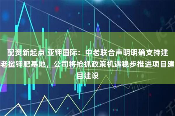 配资新起点 亚钾国际:中老联合声明明确支持建设老挝钾肥基地,公司将抢抓政策机遇稳步推进项目建设