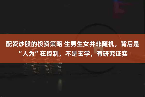 配资炒股的投资策略 生男生女并非随机，背后是“人为”在控制，不是玄学，有研究证实