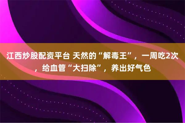 江西炒股配资平台 天然的“解毒王”，一周吃2次，给血管“大扫除”，养出好气色